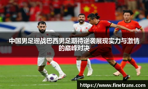 500比分网中国男足迎战巴西男足期待逆袭展现实力与激情的巅峰对决
